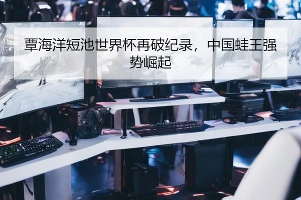 覃海洋短池世界杯再破纪录，中国蛙王强势崛起